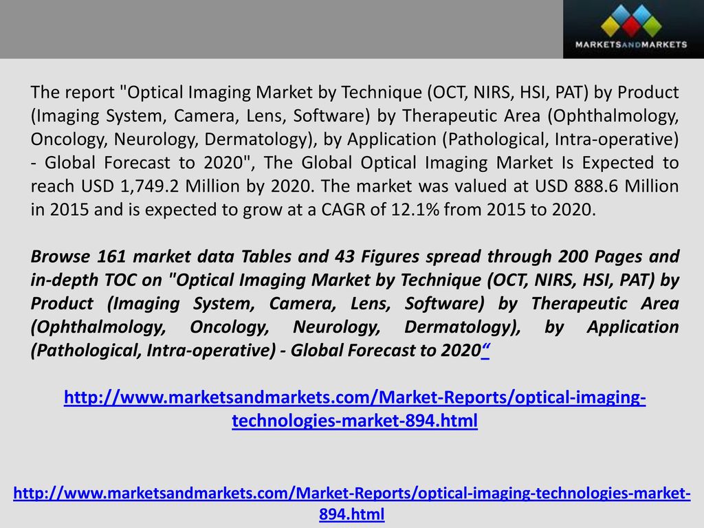 The report Optical Imaging Market by Technique (OCT, NIRS, HSI, PAT) by Product (Imaging System, Camera, Lens, Software) by Therapeutic Area (Ophthalmology, Oncology, Neurology, Dermatology), by Application (Pathological, Intra-operative) - Global Forecast to 2020 , The Global Optical Imaging Market Is Expected to reach USD 1,749.2 Million by The market was valued at USD Million in 2015 and is expected to grow at a CAGR of 12.1% from 2015 to 2020.