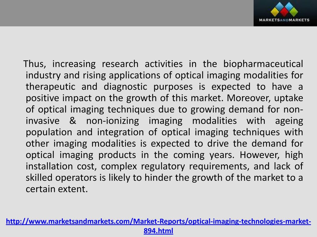 Thus, increasing research activities in the biopharmaceutical industry and rising applications of optical imaging modalities for therapeutic and diagnostic purposes is expected to have a positive impact on the growth of this market. Moreover, uptake of optical imaging techniques due to growing demand for non-invasive & non-ionizing imaging modalities with ageing population and integration of optical imaging techniques with other imaging modalities is expected to drive the demand for optical imaging products in the coming years. However, high installation cost, complex regulatory requirements, and lack of skilled operators is likely to hinder the growth of the market to a certain extent.