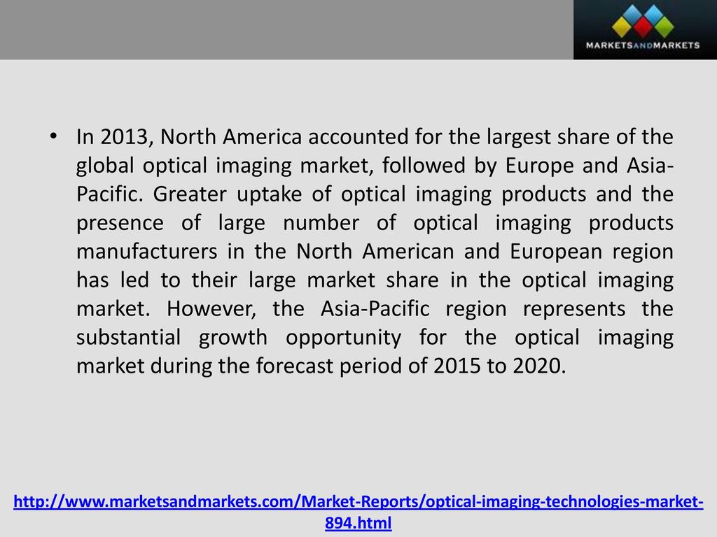 In 2013, North America accounted for the largest share of the global optical imaging market, followed by Europe and Asia-Pacific. Greater uptake of optical imaging products and the presence of large number of optical imaging products manufacturers in the North American and European region has led to their large market share in the optical imaging market. However, the Asia-Pacific region represents the substantial growth opportunity for the optical imaging market during the forecast period of 2015 to 2020.