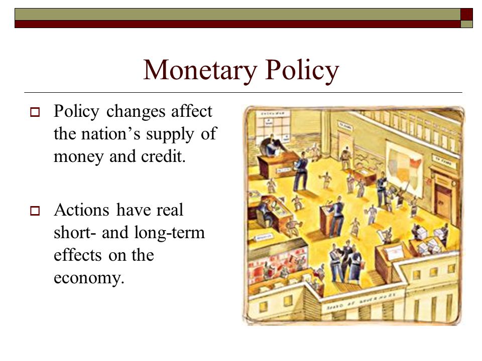 Monetary Policy Policy changes affect the nation’s supply of money and credit. Actions have real short- and long-term effects on the economy.