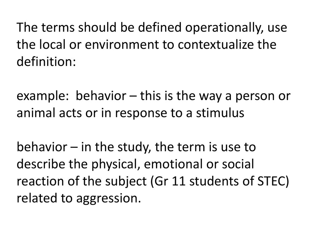 The terms should be defined operationally, use the local or environment to contextualize the definition: example: behavior – this is the way a person or animal acts or in response to a stimulus behavior – in the study, the term is use to describe the physical, emotional or social reaction of the subject (Gr 11 students of STEC) related to aggression.
