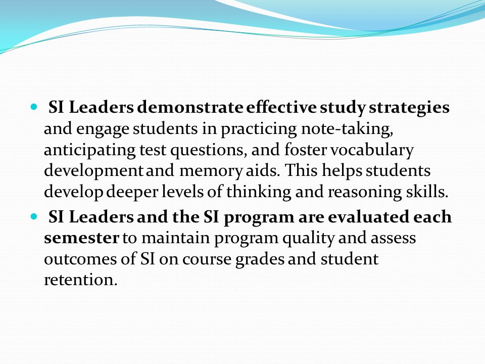 SI Leaders demonstrate effective study strategies and engage students in practicing note-taking, anticipating test questions, and foster vocabulary development and memory aids. This helps students develop deeper levels of thinking and reasoning skills.