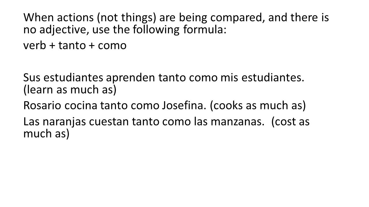 When actions (not things) are being compared, and there is no adjective, use the following formula: verb + tanto + como Sus estudiantes aprenden tanto como mis estudiantes.