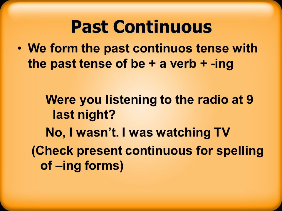 Past Continuous We form the past continuos tense with the past tense of be + a verb + -ing. Were you listening to the radio at 9 last night