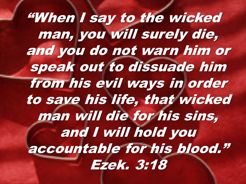 When I say to the wicked man, you will surely die, and you do not warn him or speak out to dissuade him from his evil ways in order to save his life, that wicked man will die for his sins, and I will hold you accountable for his blood. Ezek.