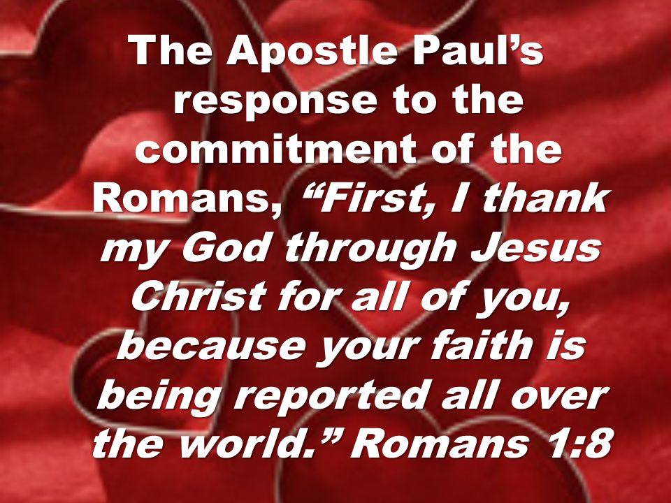 The Apostle Paul’s response to the commitment of the Romans, First, I thank my God through Jesus Christ for all of you, because your faith is being reported all over the world. Romans 1:8