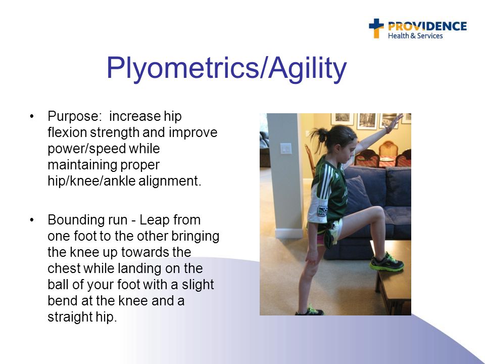 Plyometrics/Agility Purpose: increase hip flexion strength and improve power/speed while maintaining proper hip/knee/ankle alignment.
