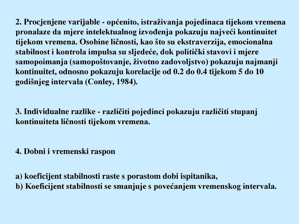 2. Procjenjene varijable - općenito, istraživanja pojedinaca tijekom vremena pronalaze da mjere intelektualnog izvođenja pokazuju najveći kontinuitet tijekom vremena. Osobine ličnosti, kao što su ekstraverzija, emocionalna stabilnost i kontrola impulsa su sljedeće, dok politički stavovi i mjere samopoimanja (samopoštovanje, životno zadovoljstvo) pokazuju najmanji kontinuitet, odnosno pokazuju korelacije od 0.2 do 0.4 tijekom 5 do 10 godišnjeg intervala (Conley, 1984).