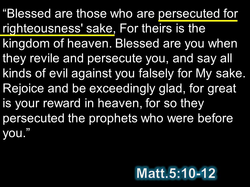 Blessed are those who are persecuted for righteousness sake, For theirs is the kingdom of heaven. Blessed are you when they revile and persecute you, and say all kinds of evil against you falsely for My sake. Rejoice and be exceedingly glad, for great is your reward in heaven, for so they persecuted the prophets who were before you.
