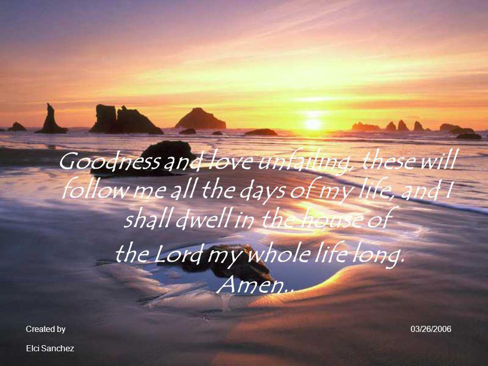 Goodness and love unfailing, these will follow me all the days of my life, and I shall dwell in the house of the Lord my whole life long. Amen..