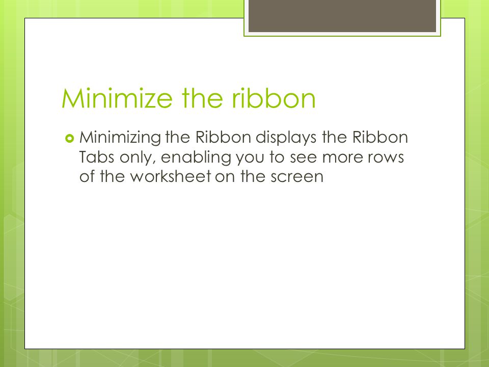 Minimize the ribbon Minimizing the Ribbon displays the Ribbon Tabs only, enabling you to see more rows of the worksheet on the screen.