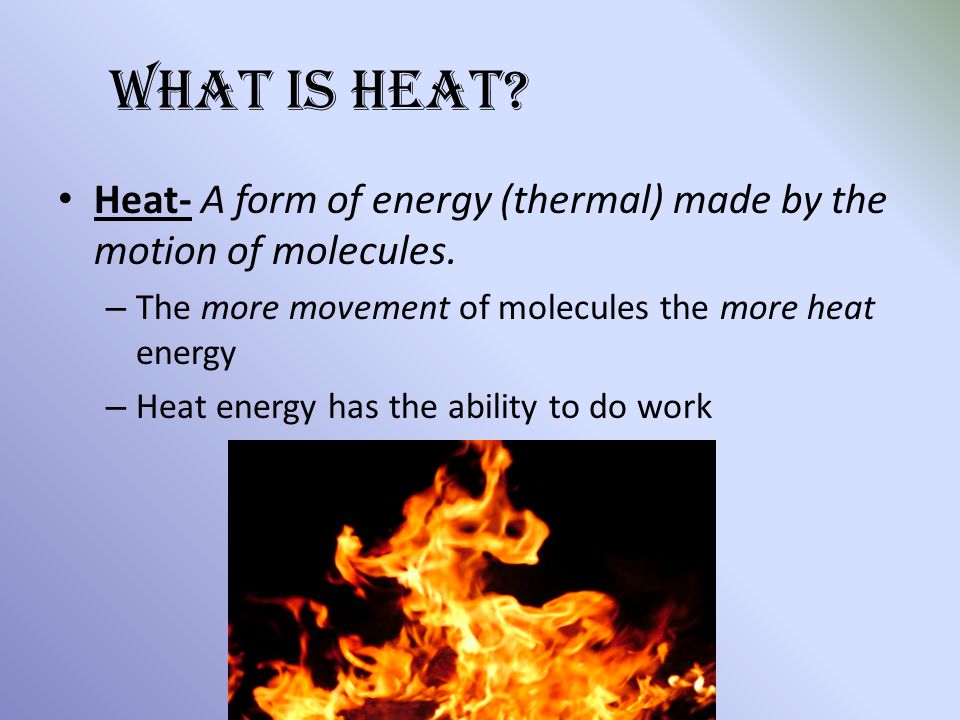 What is Heat Heat- A form of energy (thermal) made by the motion of molecules. The more movement of molecules the more heat energy.