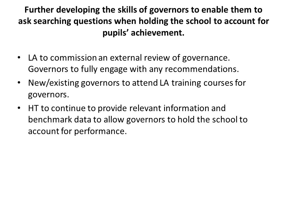 Further developing the skills of governors to enable them to ask searching questions when holding the school to account for pupils’ achievement.