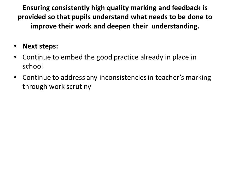 Ensuring consistently high quality marking and feedback is provided so that pupils understand what needs to be done to improve their work and deepen their understanding.
