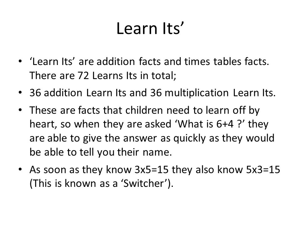 Learn Its’ ‘Learn Its’ are addition facts and times tables facts. There are 72 Learns Its in total;