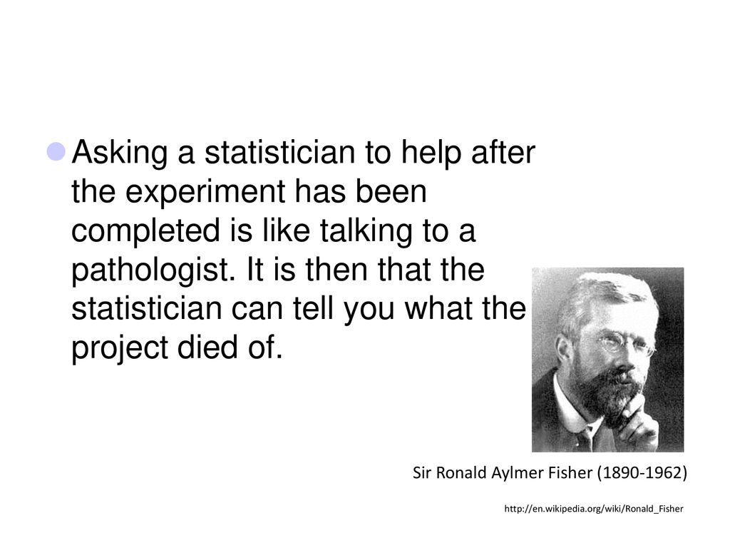 Asking a statistician to help after the experiment has been completed is like talking to a pathologist. It is then that the statistician can tell you what the project died of.