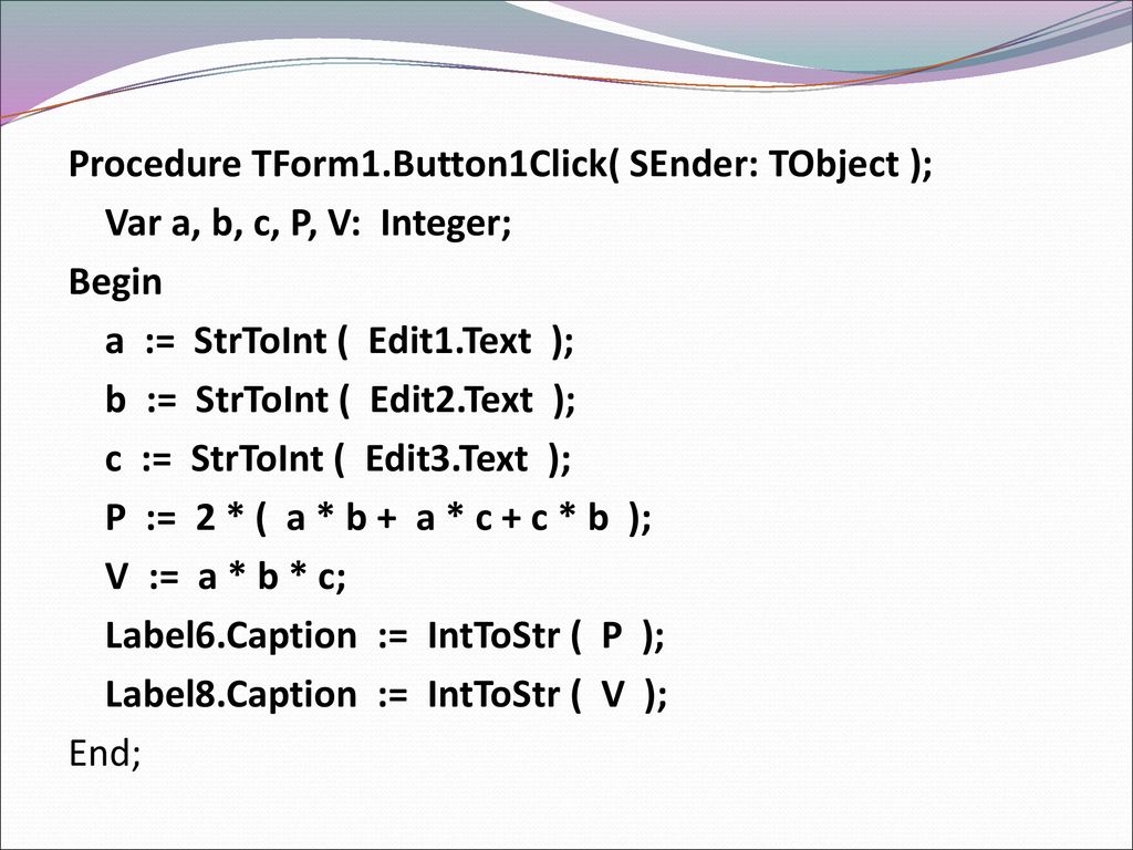 Procedure TForm1.Button1Click( SEnder: TObject ); Var a, b, c, P, V: Integer; Begin a := StrToInt ( Edit1.Text ); b := StrToInt ( Edit2.Text ); c := StrToInt ( Edit3.Text ); P := 2 * ( a * b + a * c + c * b ); V := a * b * c; Label6.Caption := IntToStr ( P ); Label8.Caption := IntToStr ( V ); End;