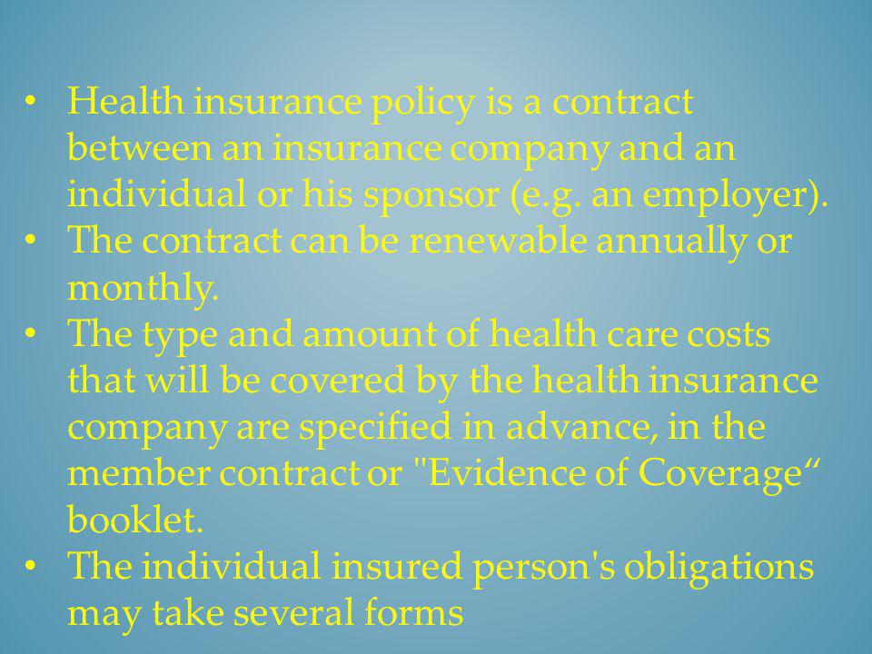 Health insurance policy is a contract between an insurance company and an individual or his sponsor (e.g. an employer).