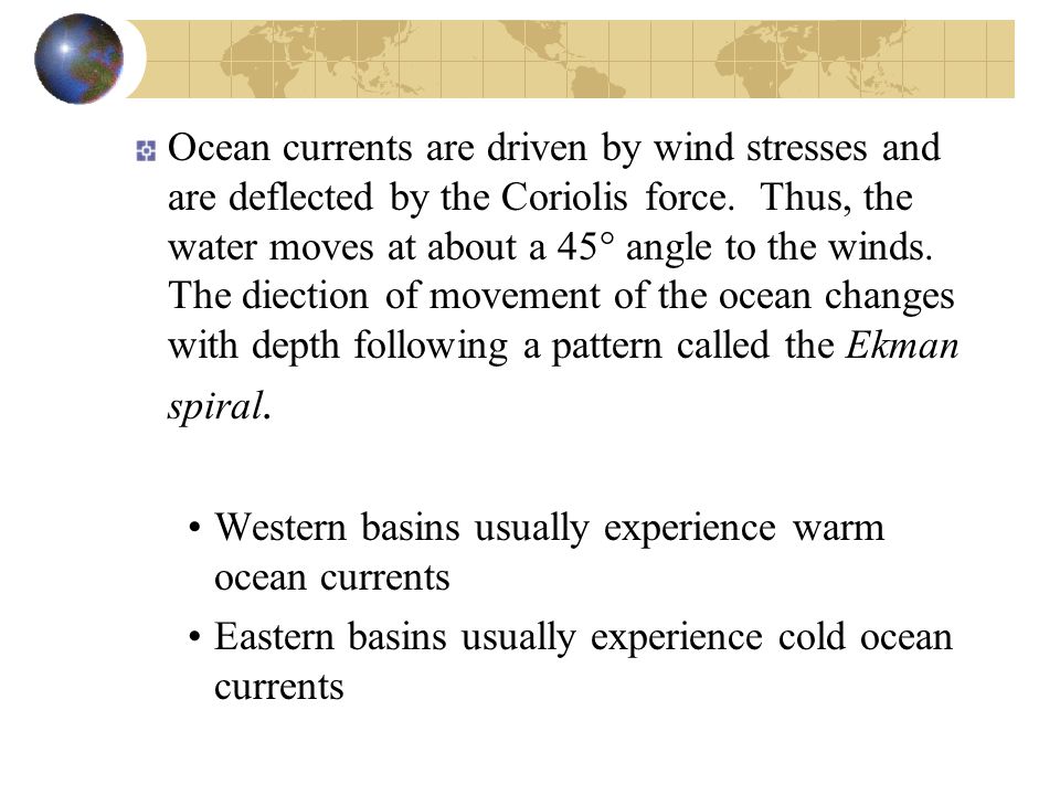 Ocean currents are driven by wind stresses and are deflected by the Coriolis force. Thus, the water moves at about a 45° angle to the winds. The diection of movement of the ocean changes with depth following a pattern called the Ekman spiral.