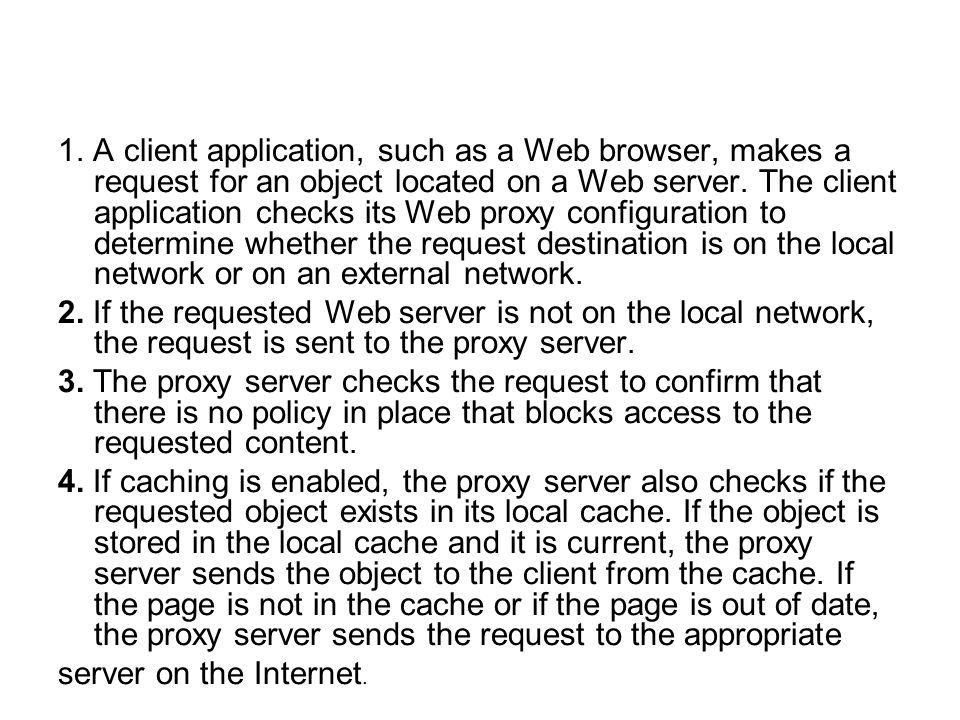 1. A client application, such as a Web browser, makes a request for an object located on a Web server. The client application checks its Web proxy configuration to determine whether the request destination is on the local network or on an external network.