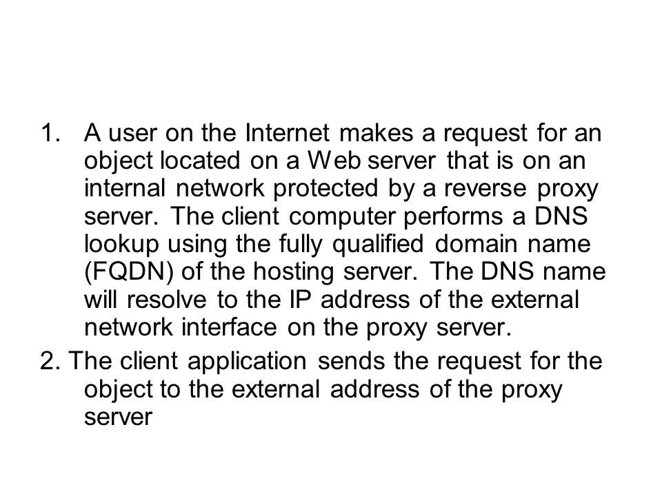 A user on the Internet makes a request for an object located on a Web server that is on an internal network protected by a reverse proxy server. The client computer performs a DNS lookup using the fully qualified domain name (FQDN) of the hosting server. The DNS name will resolve to the IP address of the external network interface on the proxy server.