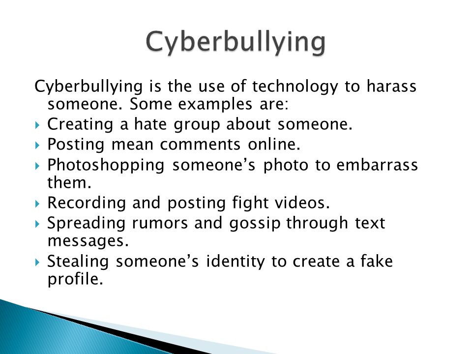 Cyberbullying Cyberbullying is the use of technology to harass someone. Some examples are: Creating a hate group about someone.