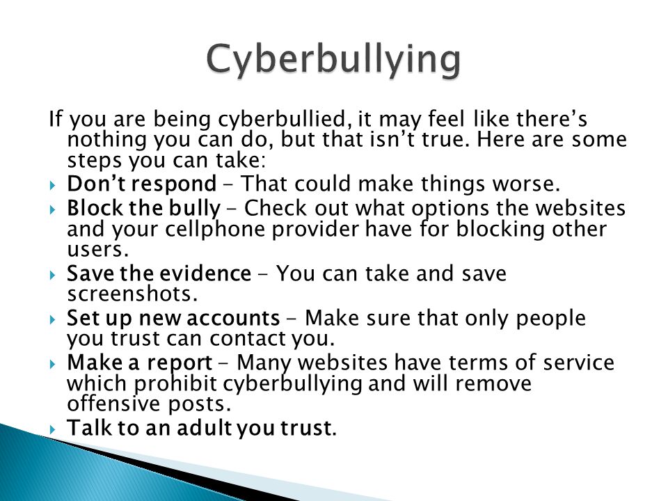 Cyberbullying If you are being cyberbullied, it may feel like there’s nothing you can do, but that isn’t true. Here are some steps you can take: