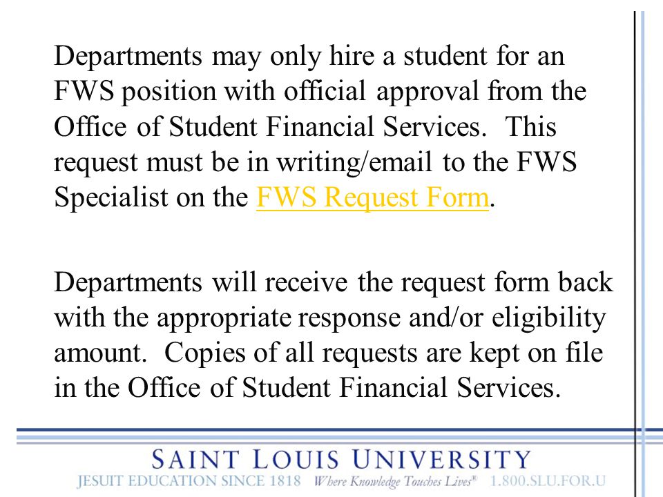 Departments may only hire a student for an FWS position with official approval from the Office of Student Financial Services. This request must be in writing/ to the FWS Specialist on the FWS Request Form.