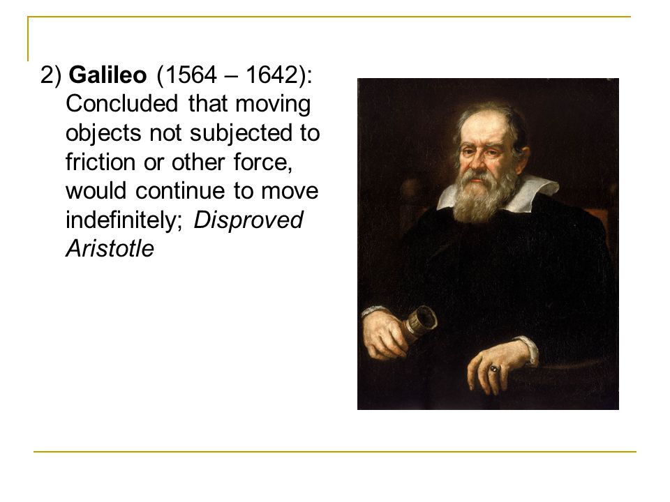 2) Galileo (1564 – 1642): Concluded that moving objects not subjected to friction or other force, would continue to move indefinitely; Disproved Aristotle