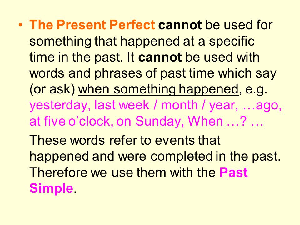 The Present Perfect cannot be used for something that happened at a specific time in the past. It cannot be used with words and phrases of past time which say (or ask) when something happened, e.g. yesterday, last week / month / year, …ago, at five o’clock, on Sunday, When … …
