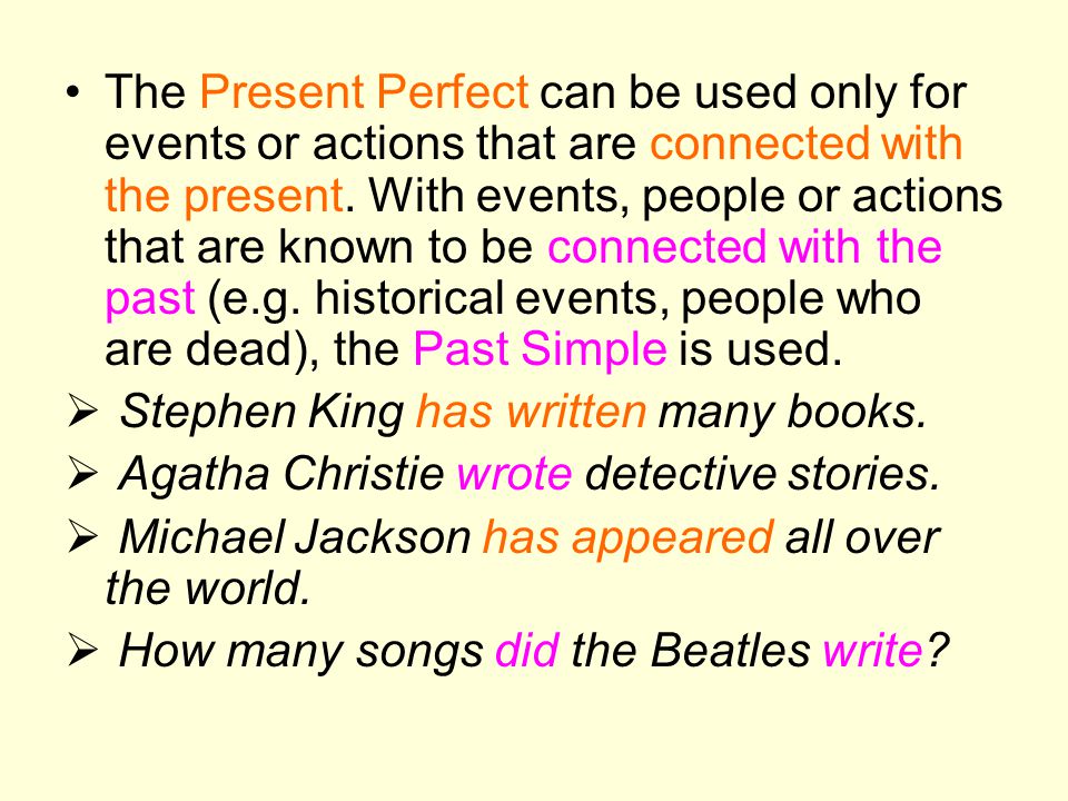 The Present Perfect can be used only for events or actions that are connected with the present. With events, people or actions that are known to be connected with the past (e.g. historical events, people who are dead), the Past Simple is used.