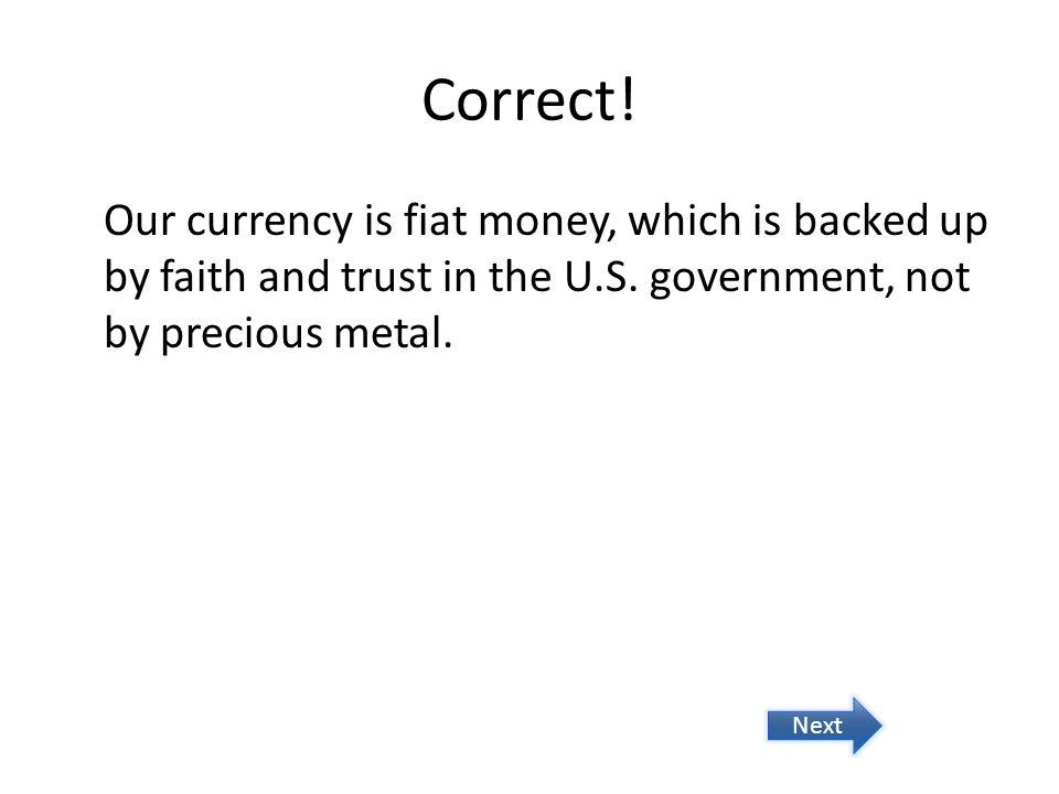 Correct! Our currency is fiat money, which is backed up by faith and trust in the U.S. government, not by precious metal.