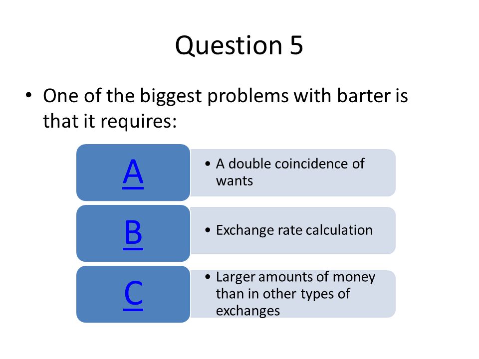 Question 5 One of the biggest problems with barter is that it requires: A. A double coincidence of wants.