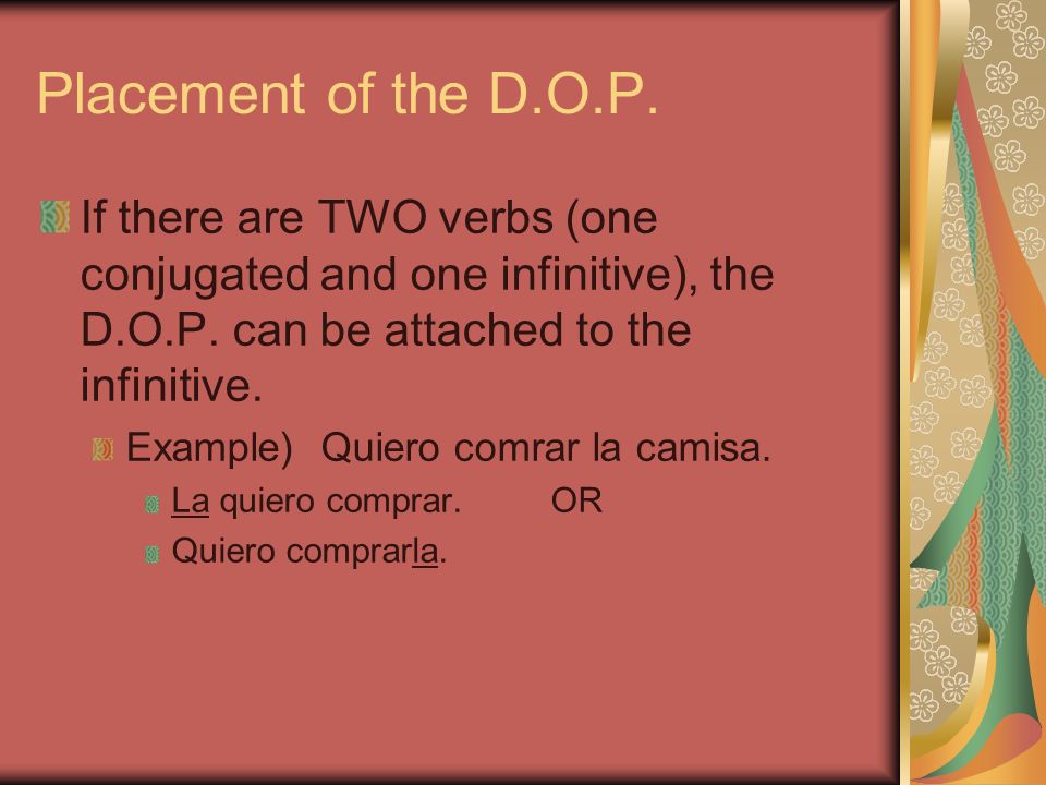 Placement of the D.O.P. If there are TWO verbs (one conjugated and one infinitive), the D.O.P. can be attached to the infinitive.