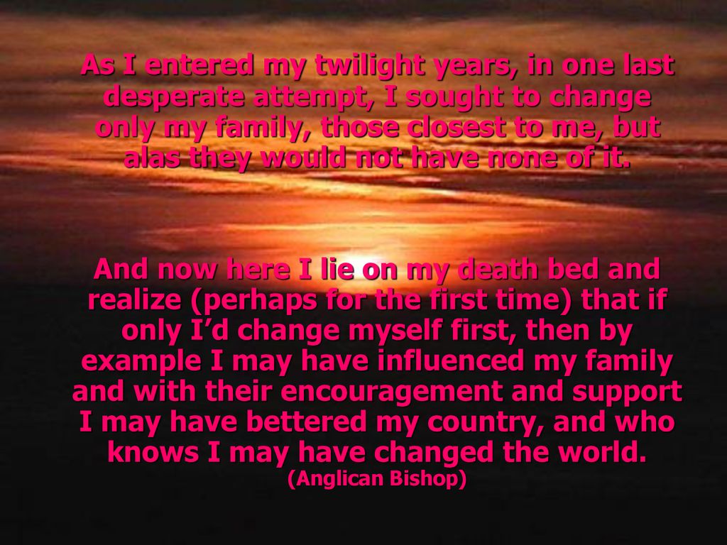 As I entered my twilight years, in one last desperate attempt, I sought to change only my family, those closest to me, but alas they would not have none of it.