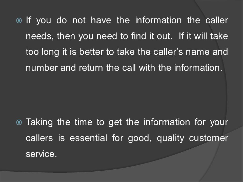 If you do not have the information the caller needs, then you need to find it out. If it will take too long it is better to take the caller’s name and number and return the call with the information.