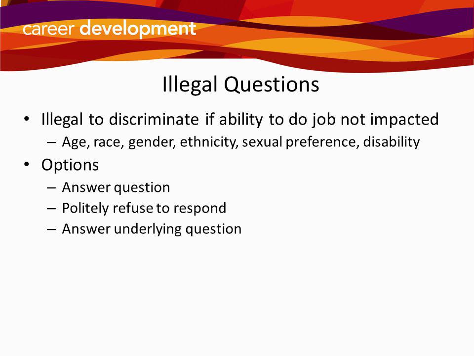 Illegal Questions Illegal to discriminate if ability to do job not impacted. Age, race, gender, ethnicity, sexual preference, disability.