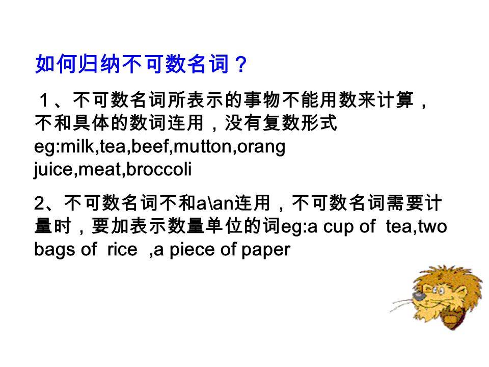 如何归纳不可数名词？ １、不可数名词所表示的事物不能用数来计算，不和具体的数词连用，没有复数形式eg:milk,tea,beef,mutton,orang juice,meat,broccoli.