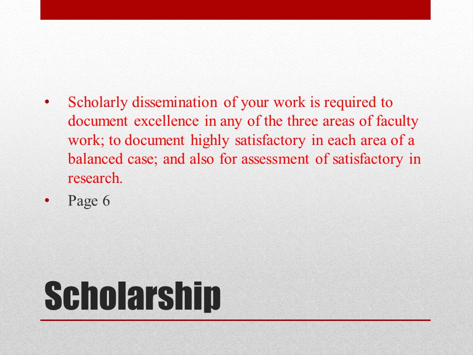 Scholarly dissemination of your work is required to document excellence in any of the three areas of faculty work; to document highly satisfactory in each area of a balanced case; and also for assessment of satisfactory in research.