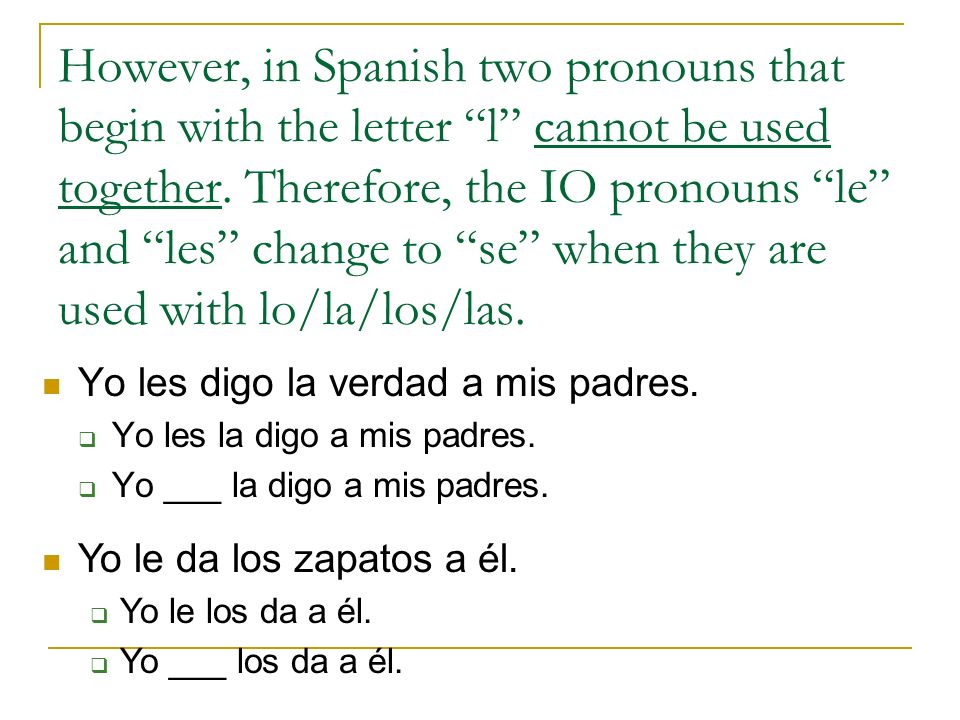 However, in Spanish two pronouns that begin with the letter l cannot be used together. Therefore, the IO pronouns le and les change to se when they are used with lo/la/los/las.