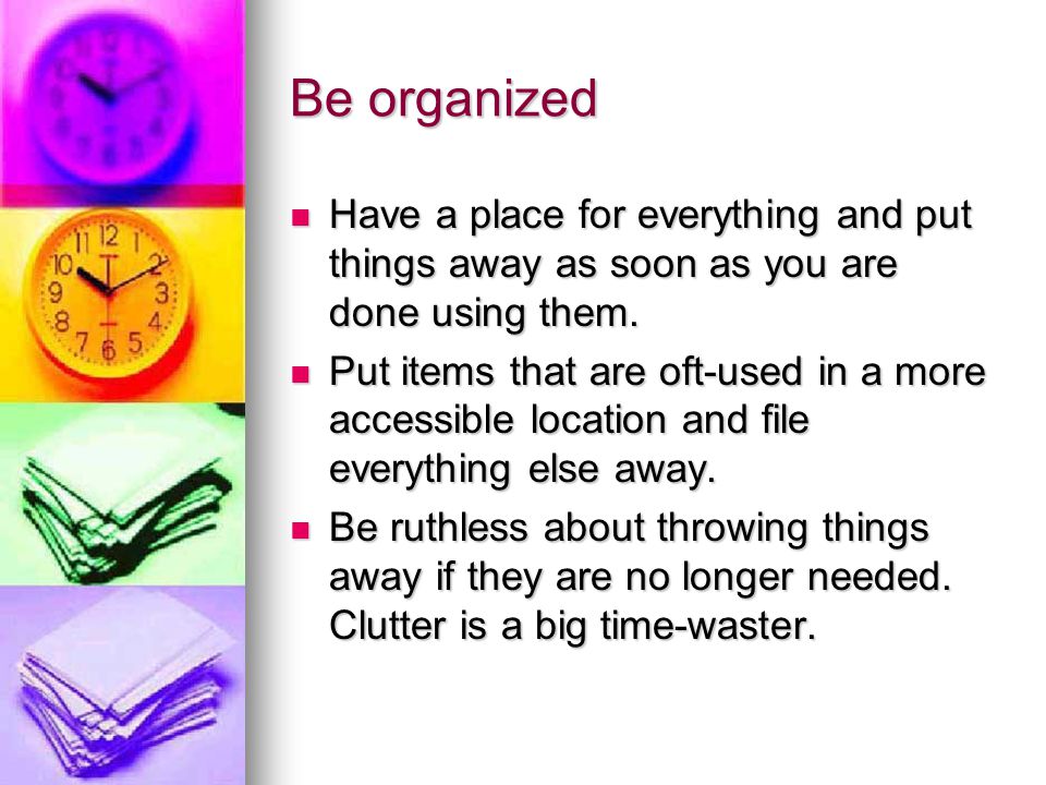 Be organized Have a place for everything and put things away as soon as you are done using them.