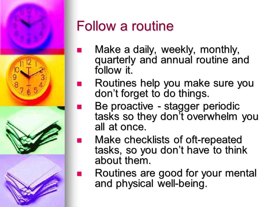 Follow a routine Make a daily, weekly, monthly, quarterly and annual routine and follow it.