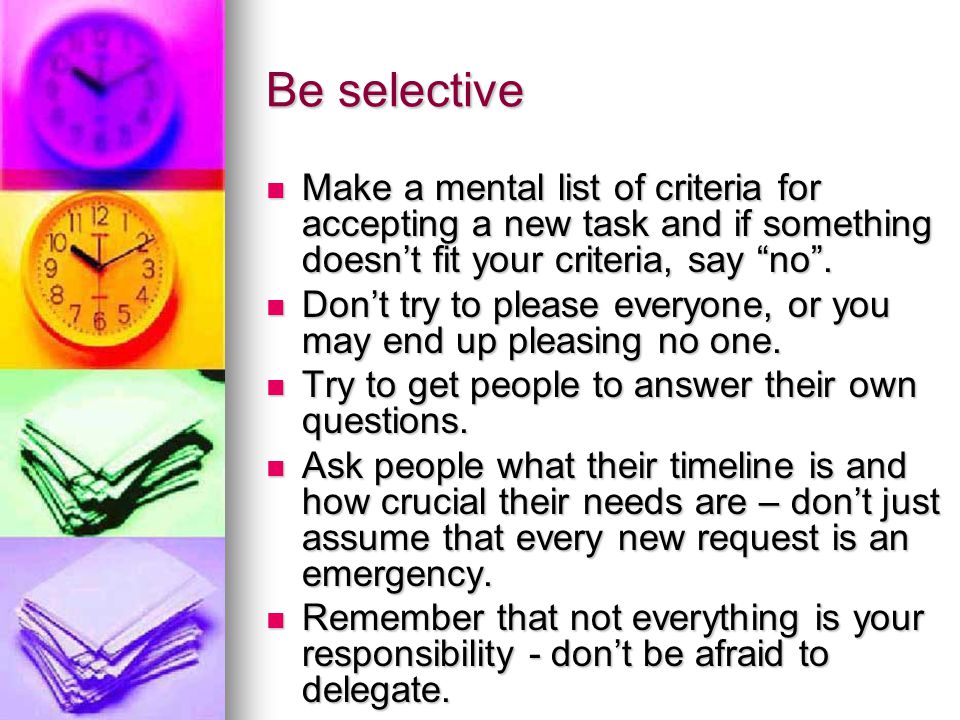 Be selective Make a mental list of criteria for accepting a new task and if something doesn’t fit your criteria, say no .