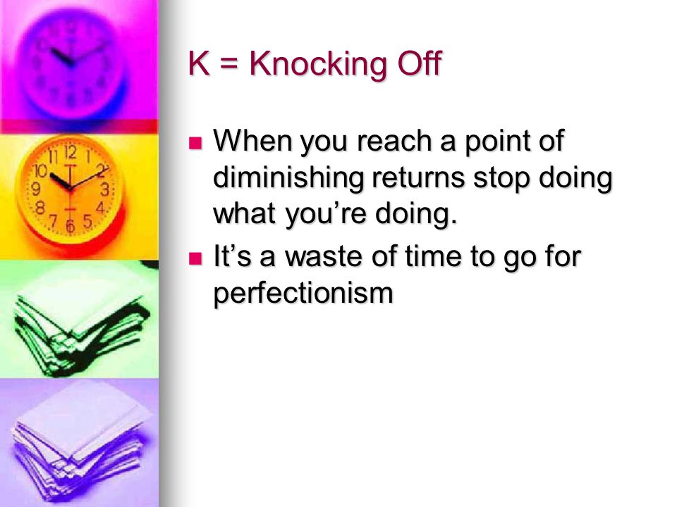K = Knocking Off When you reach a point of diminishing returns stop doing what you’re doing.