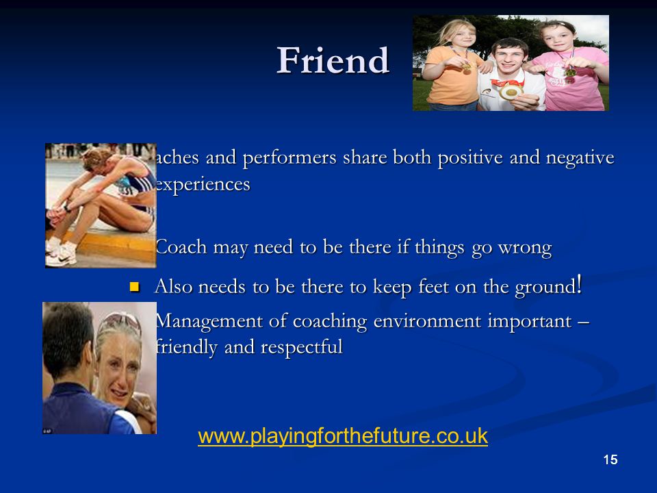 Friend Coaches and performers share both positive and negative experiences. Coach may need to be there if things go wrong.