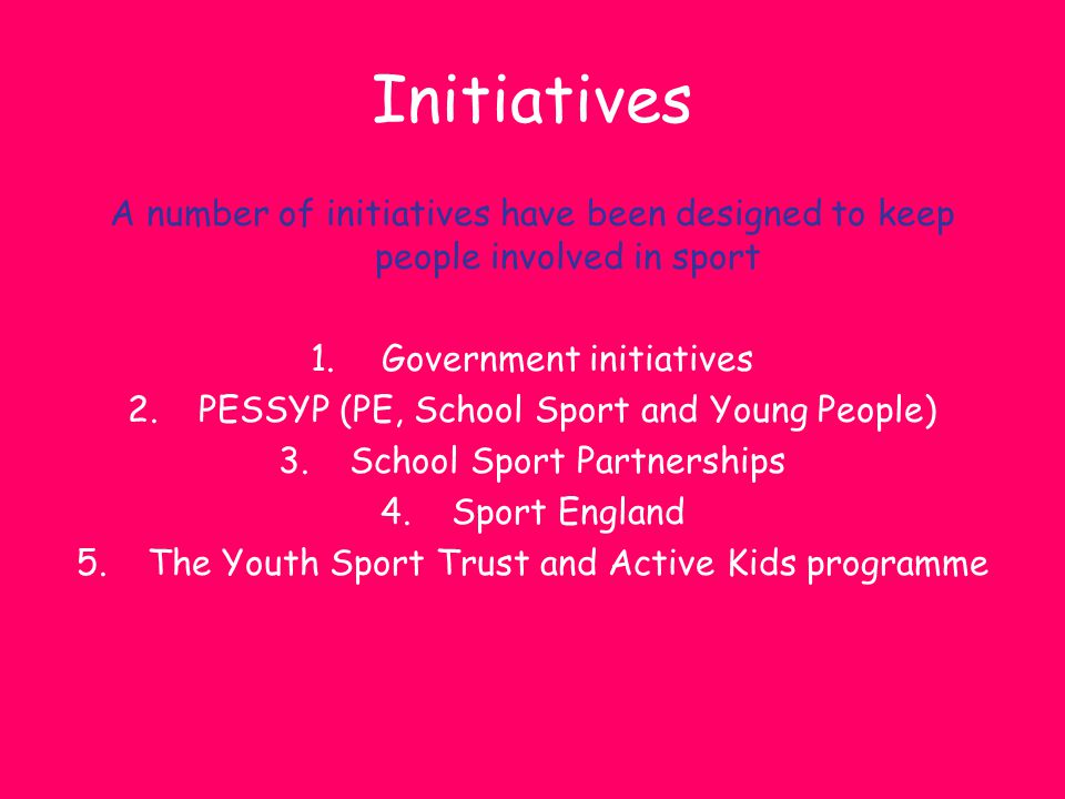 Initiatives A number of initiatives have been designed to keep people involved in sport. Government initiatives.