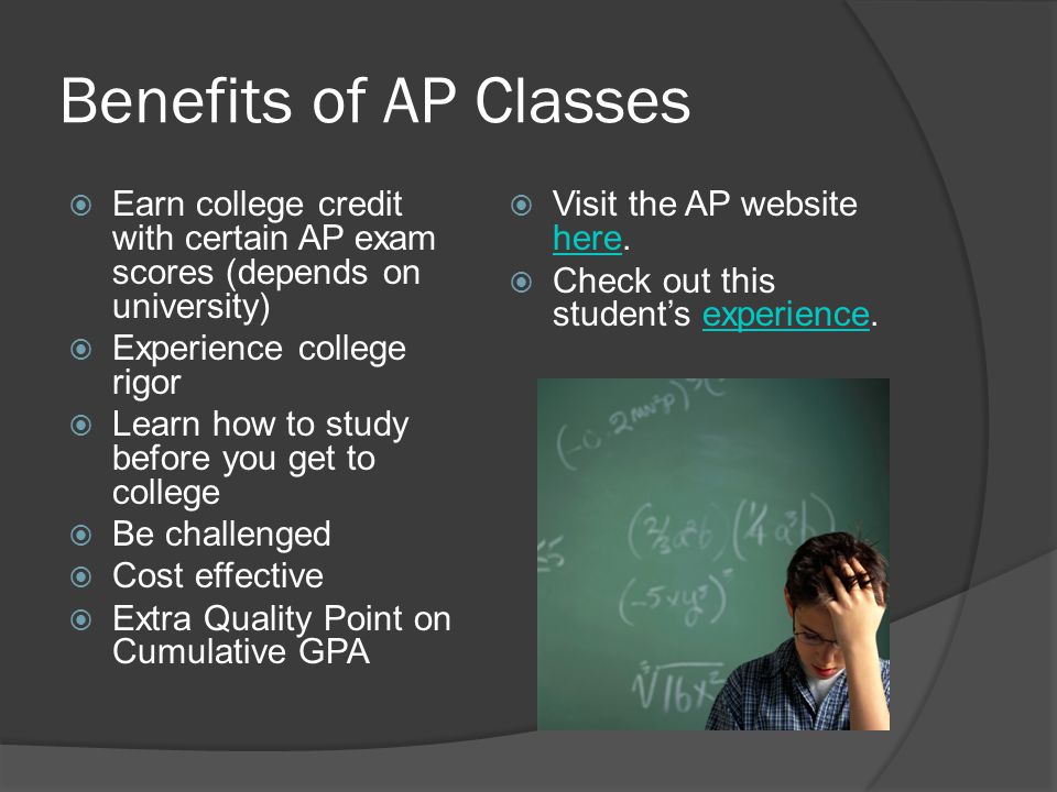 Benefits of AP Classes Earn college credit with certain AP exam scores (depends on university) Experience college rigor.