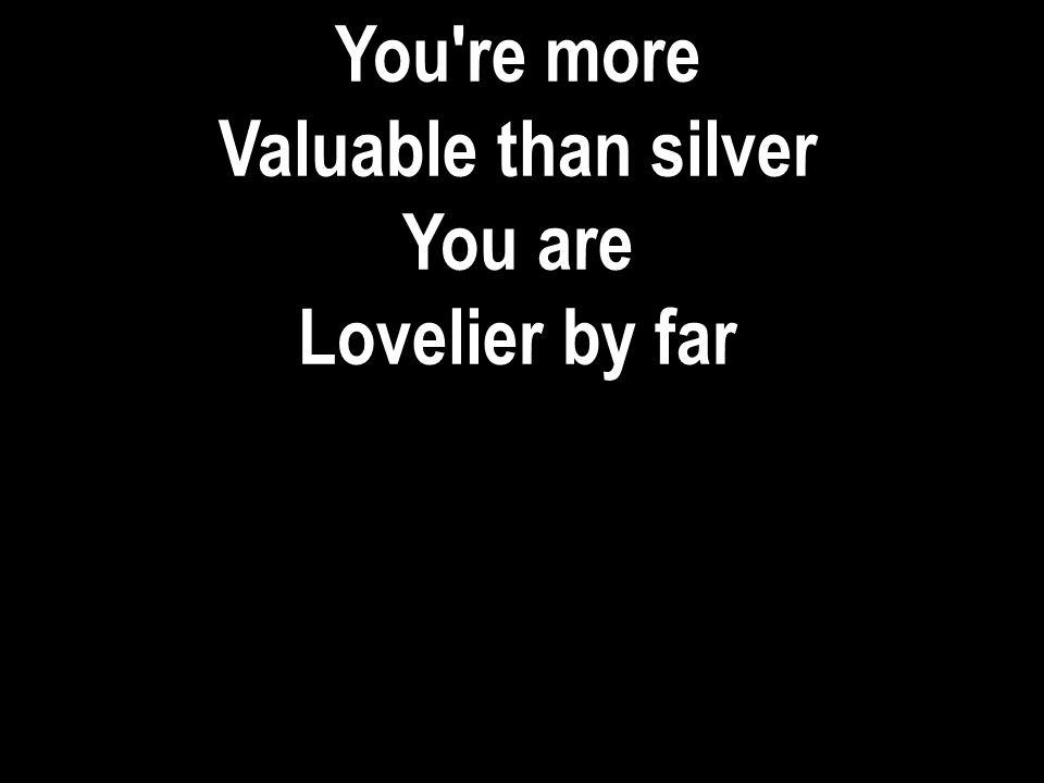 You re more Valuable than silver You are Lovelier by far