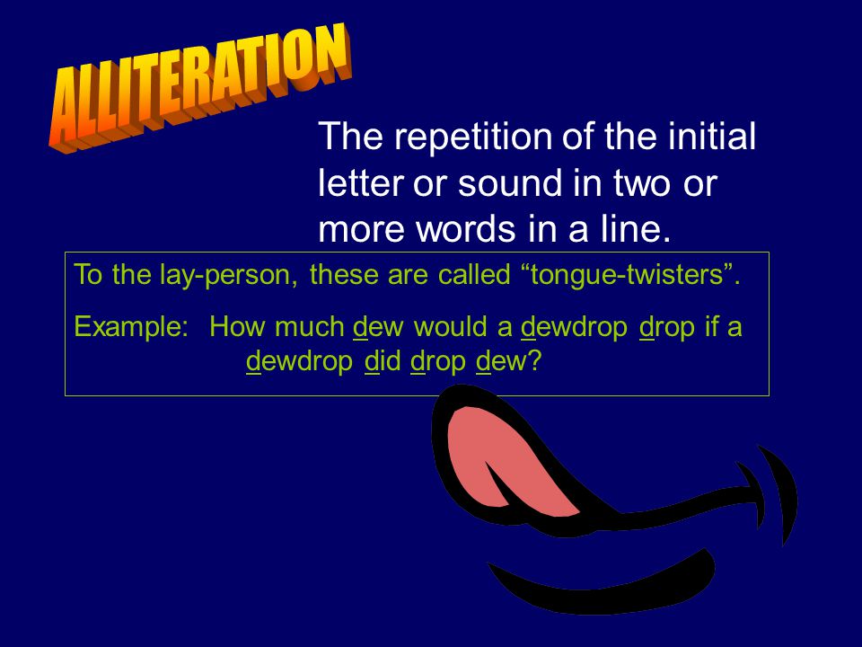 ALLITERATION The repetition of the initial letter or sound in two or more words in a line. To the lay-person, these are called tongue-twisters .