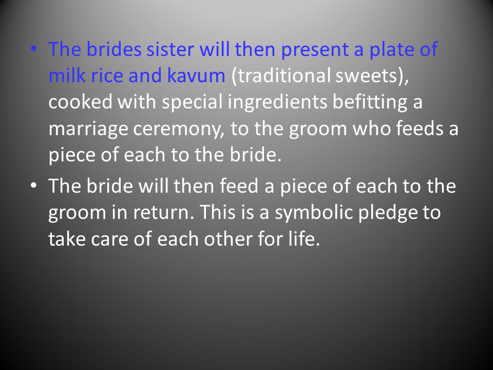 The brides sister will then present a plate of milk rice and kavum (traditional sweets), cooked with special ingredients befitting a marriage ceremony, to the groom who feeds a piece of each to the bride.